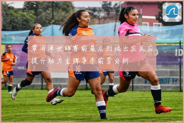 覃海洋世锦赛前最后测试出发反应提升助力金牌争夺前景分析
