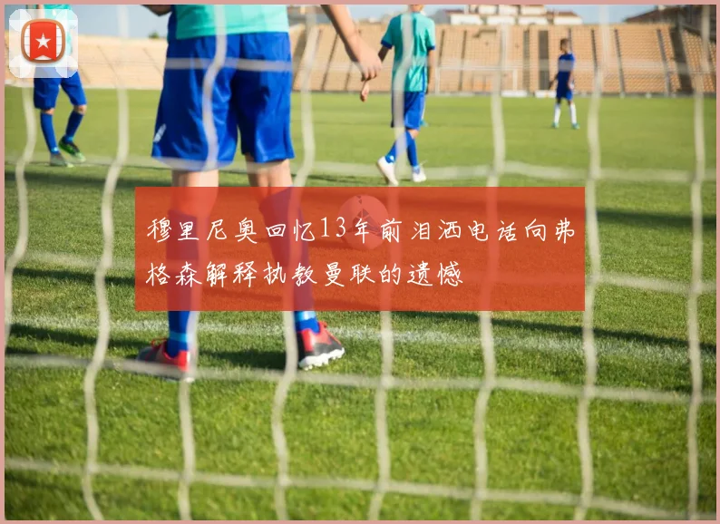 穆里尼奥回忆13年前泪洒电话向弗格森解释执教曼联的遗憾