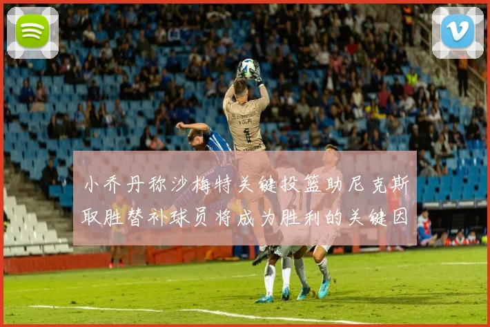 小乔丹称沙梅特关键投篮助尼克斯取胜替补球员将成为胜利的关键因素