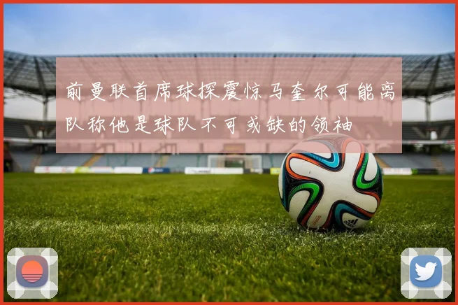 前曼联首席球探震惊马奎尔可能离队称他是球队不可或缺的领袖