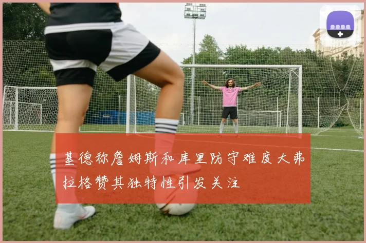 基德称詹姆斯和库里防守难度大弗拉格赞其独特性引发关注