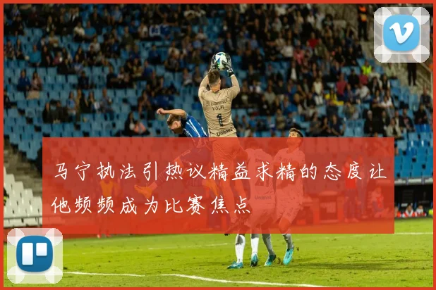 马宁执法引热议精益求精的态度让他频频成为比赛焦点