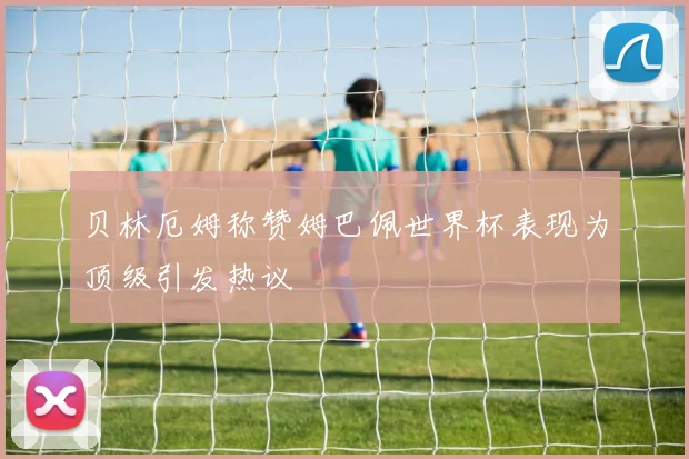 贝林厄姆称赞姆巴佩世界杯表现为顶级引发热议