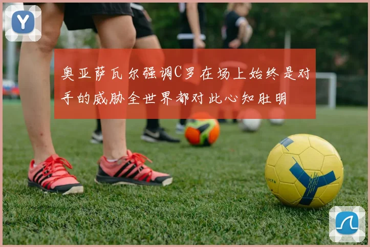 奥亚萨瓦尔强调C罗在场上始终是对手的威胁全世界都对此心知肚明