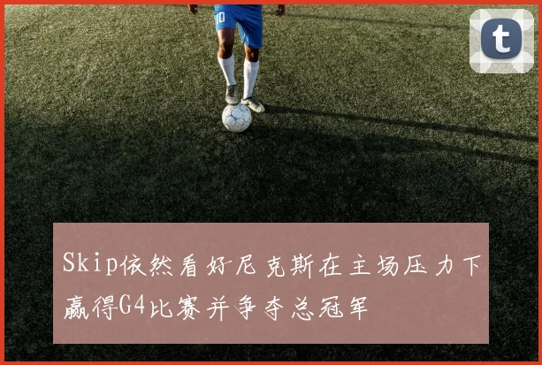 Skip依然看好尼克斯在主场压力下赢得G4比赛并争夺总冠军