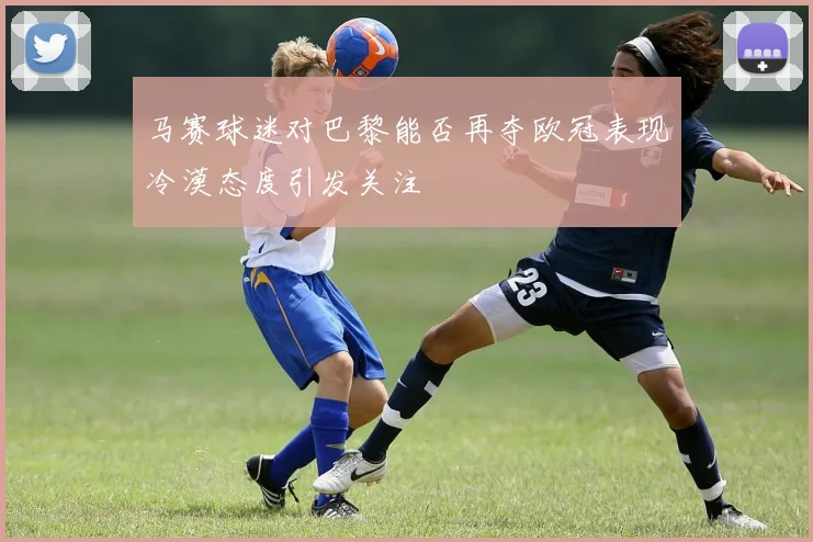 马赛球迷对巴黎能否再夺欧冠表现冷漠态度引发关注