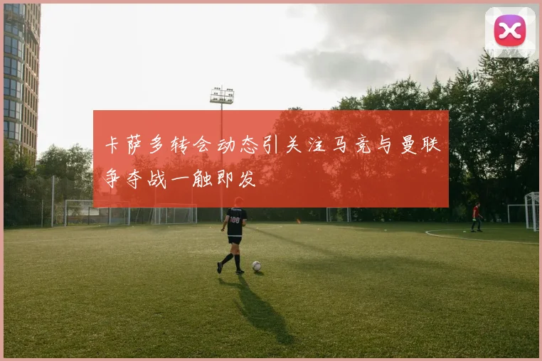 卡萨多转会动态引关注马竞与曼联争夺战一触即发