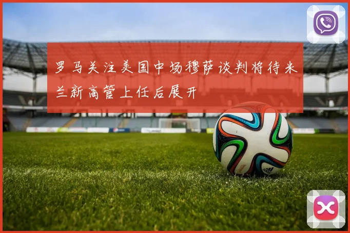 罗马关注美国中场穆萨谈判将待米兰新高管上任后展开
