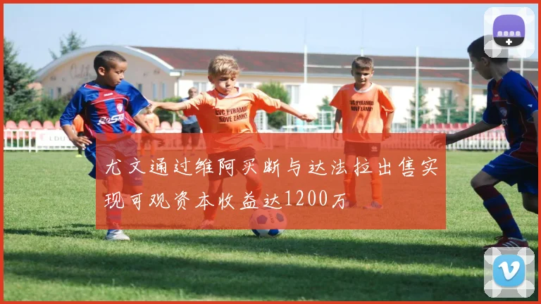 尤文通过维阿买断与达法拉出售实现可观资本收益达1200万