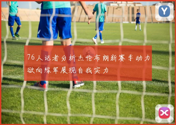 76人记者分析杰伦布朗新赛季动力欲向绿军展现自我实力