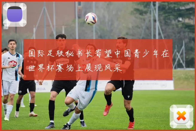 国际足联秘书长寄望中国青少年在世界杯赛场上展现风采