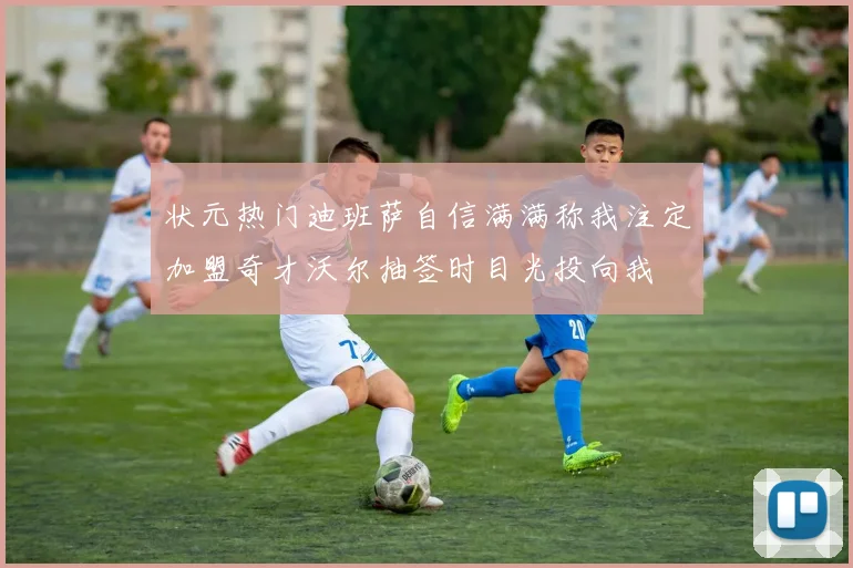 状元热门迪班萨自信满满称我注定加盟奇才沃尔抽签时目光投向我