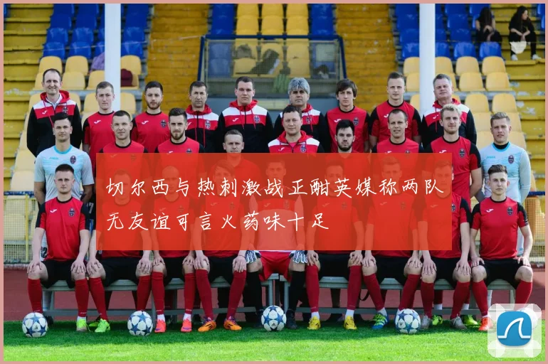 切尔西与热刺激战正酣英媒称两队无友谊可言火药味十足