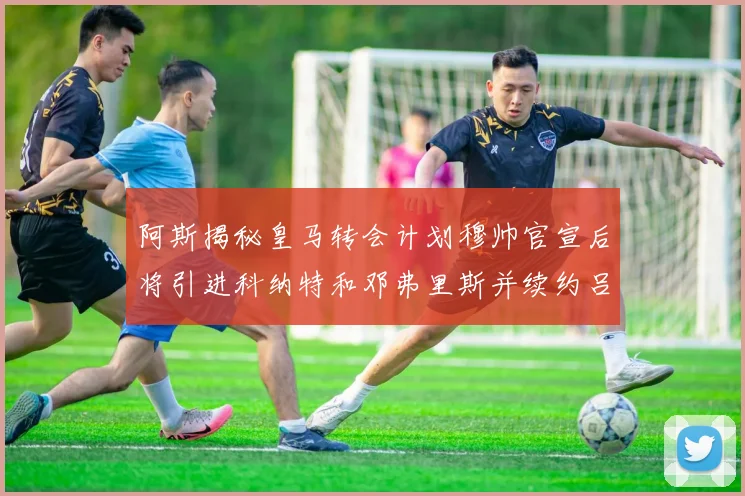 阿斯揭秘皇马转会计划穆帅官宣后将引进科纳特和邓弗里斯并续约吕迪格