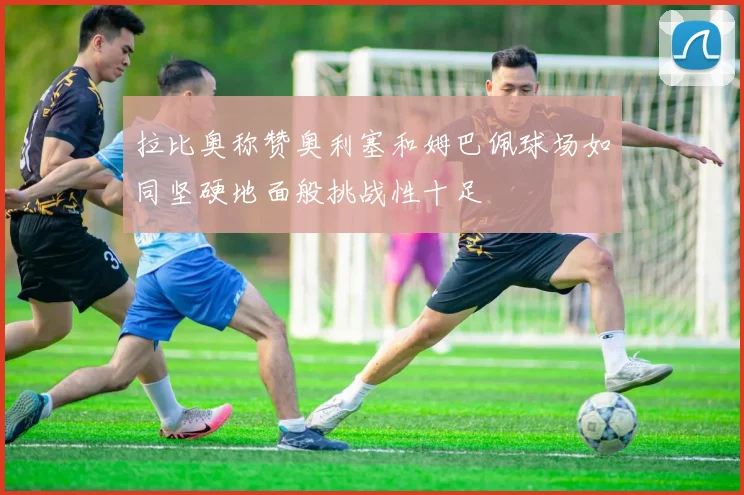 拉比奥称赞奥利塞和姆巴佩球场如同坚硬地面般挑战性十足