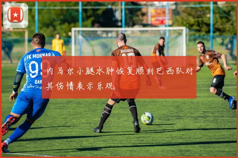 内马尔小腿水肿恢复顺利巴西队对其伤情表示乐观