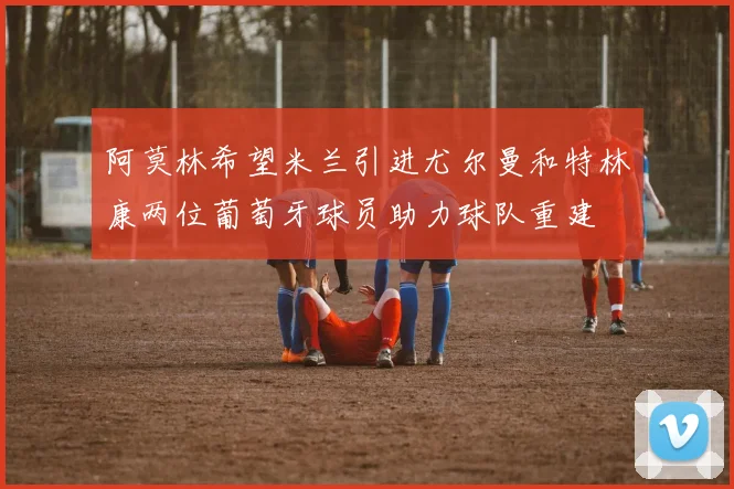 阿莫林希望米兰引进尤尔曼和特林康两位葡萄牙球员助力球队重建