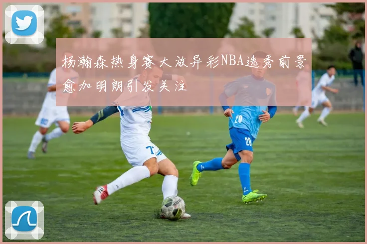 杨瀚森热身赛大放异彩NBA选秀前景愈加明朗引发关注