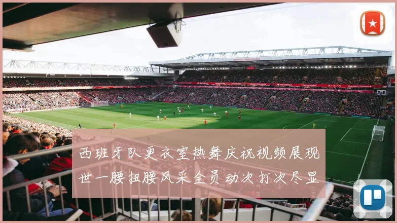 西班牙队更衣室热舞庆祝视频展现世一腰扭腰风采全员动次打次尽显欢乐气氛