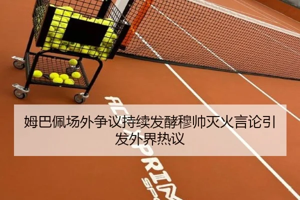 姆巴佩场外争议持续发酵穆帅灭火言论引发外界热议