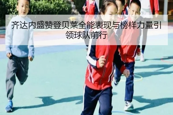 齐达内盛赞登贝莱全能表现与榜样力量引领球队前行